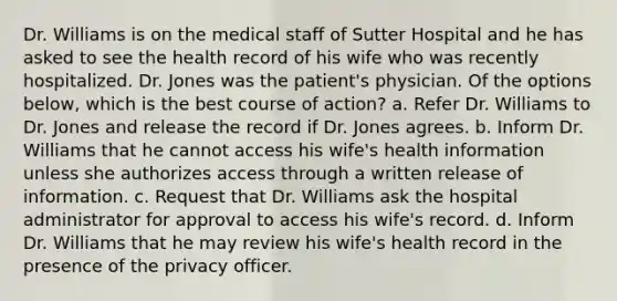 Dr. Williams is on the medical staff of Sutter Hospital and he has asked to see the health record of his wife who was recently hospitalized. Dr. Jones was the patient's physician. Of the options below, which is the best course of action? a. Refer Dr. Williams to Dr. Jones and release the record if Dr. Jones agrees. b. Inform Dr. Williams that he cannot access his wife's health information unless she authorizes access through a written release of information. c. Request that Dr. Williams ask the hospital administrator for approval to access his wife's record. d. Inform Dr. Williams that he may review his wife's health record in the presence of the privacy officer.