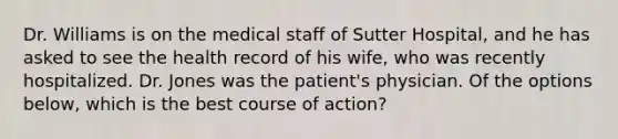 Dr. Williams is on the medical staff of Sutter Hospital, and he has asked to see the health record of his wife, who was recently hospitalized. Dr. Jones was the patient's physician. Of the options below, which is the best course of action?