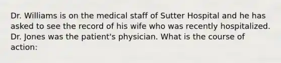 Dr. Williams is on the medical staff of Sutter Hospital and he has asked to see the record of his wife who was recently hospitalized. Dr. Jones was the patient's physician. What is the course of action: