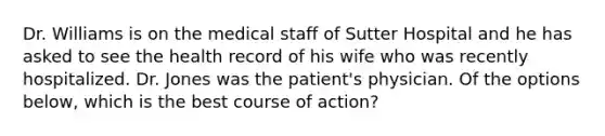 Dr. Williams is on the medical staff of Sutter Hospital and he has asked to see the health record of his wife who was recently hospitalized. Dr. Jones was the patient's physician. Of the options below, which is the best course of action?