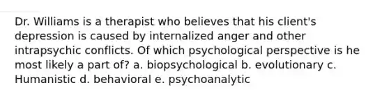 Dr. Williams is a therapist who believes that his client's depression is caused by internalized anger and other intrapsychic conflicts. Of which psychological perspective is he most likely a part of? a. biopsychological b. evolutionary c. Humanistic d. behavioral e. psychoanalytic