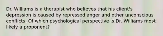 Dr. Williams is a therapist who believes that his client's depression is caused by repressed anger and other unconscious conflicts. Of which psychological perspective is Dr. Williams most likely a proponent?