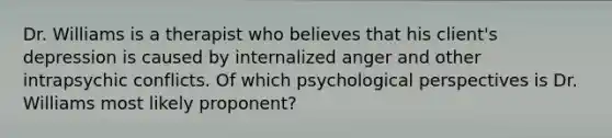 Dr. Williams is a therapist who believes that his client's depression is caused by internalized anger and other intrapsychic conflicts. Of which psychological perspectives is Dr. Williams most likely proponent?