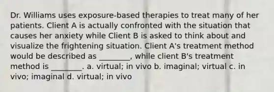 Dr. Williams uses exposure-based therapies to treat many of her patients. Client A is actually confronted with the situation that causes her anxiety while Client B is asked to think about and visualize the frightening situation. Client A's treatment method would be described as ________, while client B's treatment method is ________. a. virtual; in vivo b. imaginal; virtual c. in vivo; imaginal d. virtual; in vivo