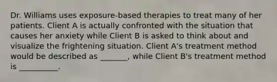 Dr. Williams uses exposure-based therapies to treat many of her patients. Client A is actually confronted with the situation that causes her anxiety while Client B is asked to think about and visualize the frightening situation. Client A's treatment method would be described as _______, while Client B's treatment method is __________.