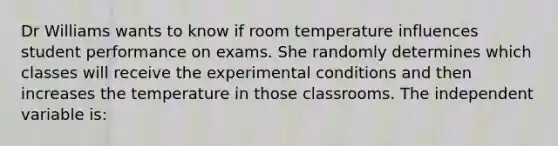 Dr Williams wants to know if room temperature influences student performance on exams. She randomly determines which classes will receive the experimental conditions and then increases the temperature in those classrooms. The independent variable is: