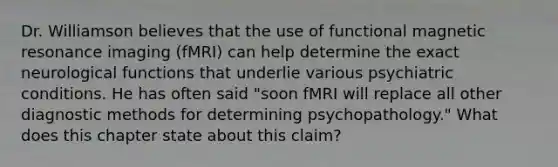 Dr. Williamson believes that the use of functional magnetic resonance imaging (fMRI) can help determine the exact neurological functions that underlie various psychiatric conditions. He has often said "soon fMRI will replace all other diagnostic methods for determining psychopathology." What does this chapter state about this claim?