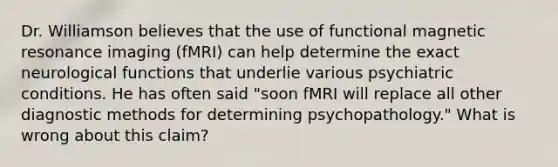 Dr. Williamson believes that the use of functional magnetic resonance imaging (fMRI) can help determine the exact neurological functions that underlie various psychiatric conditions. He has often said "soon fMRI will replace all other diagnostic methods for determining psychopathology." What is wrong about this claim?