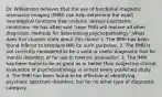 Dr. Williamson believes that the use of functional magnetic resonance imaging (fMRI) can help determine the exact neurological functions that underlie various psychiatric conditions. He has often said "soon fMRI will replace all other diagnostic methods for determining psychopathology." What does this chapter state about this claim? 1. The fMRI has been found inferior to standard MRI for such purposes. 2. The fMRI is not currently considered to be a valid or useful diagnostic tool for mental disorders or for use in forensic evaluation. 3. The fMRI has been found to be as good as or better than subjective clinical evaluation of psychopathology in almost every published study. 4. The fMRI has been found to be effective at identifying psychotic spectrum disorders, but for no other type of diagnostic category.