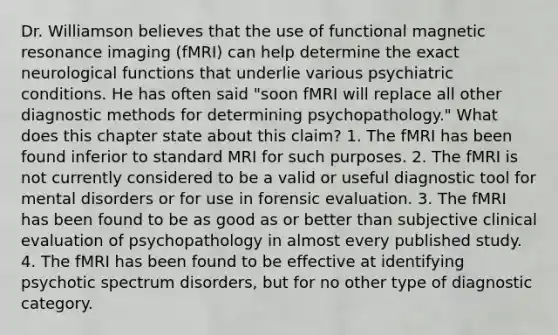 Dr. Williamson believes that the use of functional magnetic resonance imaging (fMRI) can help determine the exact neurological functions that underlie various psychiatric conditions. He has often said "soon fMRI will replace all other diagnostic methods for determining psychopathology." What does this chapter state about this claim? 1. The fMRI has been found inferior to standard MRI for such purposes. 2. The fMRI is not currently considered to be a valid or useful diagnostic tool for mental disorders or for use in forensic evaluation. 3. The fMRI has been found to be as good as or better than subjective clinical evaluation of psychopathology in almost every published study. 4. The fMRI has been found to be effective at identifying psychotic spectrum disorders, but for no other type of diagnostic category.