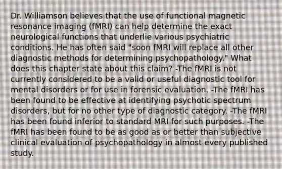 Dr. Williamson believes that the use of functional magnetic resonance imaging (fMRI) can help determine the exact neurological functions that underlie various psychiatric conditions. He has often said "soon fMRI will replace all other diagnostic methods for determining psychopathology." What does this chapter state about this claim? -The fMRI is not currently considered to be a valid or useful diagnostic tool for mental disorders or for use in forensic evaluation. -The fMRI has been found to be effective at identifying psychotic spectrum disorders, but for no other type of diagnostic category. -The fMRI has been found inferior to standard MRI for such purposes. -The fMRI has been found to be as good as or better than subjective clinical evaluation of psychopathology in almost every published study.