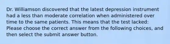 Dr. Williamson discovered that the latest depression instrument had a less than moderate correlation when administered over time to the same patients. This means that the test lacked: Please choose the correct answer from the following choices, and then select the submit answer button.