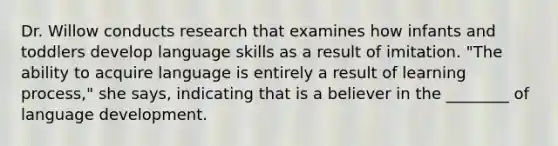 Dr. Willow conducts research that examines how infants and toddlers develop language skills as a result of imitation. "The ability to acquire language is entirely a result of learning process," she says, indicating that is a believer in the ________ of language development.