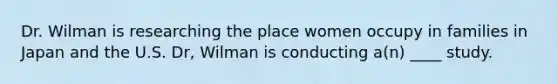 Dr. Wilman is researching the place women occupy in families in Japan and the U.S. Dr, Wilman is conducting a(n) ____ study.