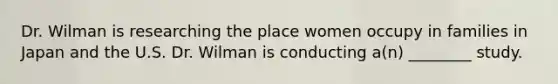 Dr. Wilman is researching the place women occupy in families in Japan and the U.S. Dr. Wilman is conducting a(n) ________ study.