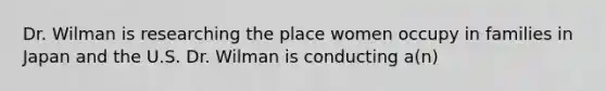 Dr. Wilman is researching the place women occupy in families in Japan and the U.S. Dr. Wilman is conducting a(n)