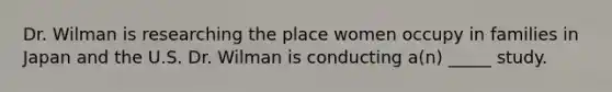 Dr. Wilman is researching the place women occupy in families in Japan and the U.S. Dr. Wilman is conducting a(n) _____ study.