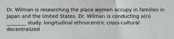 Dr. Wilman is researching the place women occupy in families in Japan and the United States. Dr. Wilman is conducting a(n) ________ study. longitudinal ethnocentric cross-cultural decentralized