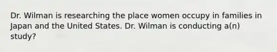 Dr. Wilman is researching the place women occupy in families in Japan and the United States. Dr. Wilman is conducting a(n) study?