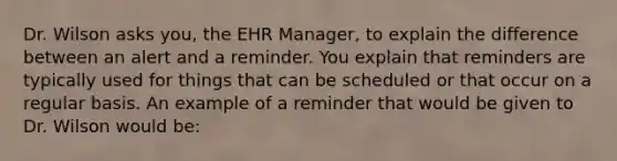 Dr. Wilson asks you, the EHR Manager, to explain the difference between an alert and a reminder. You explain that reminders are typically used for things that can be scheduled or that occur on a regular basis. An example of a reminder that would be given to Dr. Wilson would be: