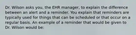 Dr. Wilson asks you, the EHR manager, to explain the difference between an alert and a reminder. You explain that reminders are typically used for things that can be scheduled or that occur on a regular basis. An example of a reminder that would be given to Dr. Wilson would be: