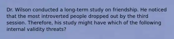 Dr. Wilson conducted a long-term study on friendship. He noticed that the most introverted people dropped out by the third session. Therefore, his study might have which of the following internal validity threats?