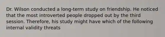 Dr. Wilson conducted a long-term study on friendship. He noticed that the most introverted people dropped out by the third session. Therefore, his study might have which of the following internal validity threats