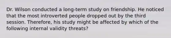 Dr. Wilson conducted a long-term study on friendship. He noticed that the most introverted people dropped out by the third session. Therefore, his study might be affected by which of the following internal validity threats?