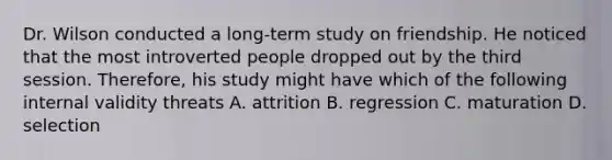 Dr. Wilson conducted a long-term study on friendship. He noticed that the most introverted people dropped out by the third session. Therefore, his study might have which of the following internal validity threats A. attrition B. regression C. maturation D. selection