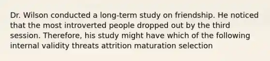 Dr. Wilson conducted a long-term study on friendship. He noticed that the most introverted people dropped out by the third session. Therefore, his study might have which of the following internal validity threats attrition maturation selection