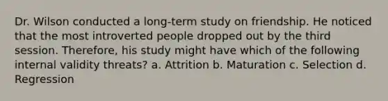 Dr. Wilson conducted a long-term study on friendship. He noticed that the most introverted people dropped out by the third session. Therefore, his study might have which of the following internal validity threats? a. Attrition b. Maturation c. Selection d. Regression