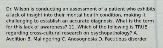 Dr. Wilson is conducting an assessment of a patient who exhibits a lack of insight into their mental health condition, making it challenging to establish an accurate diagnosis. What is the term for this lack of awareness? 11. Which of the following is TRUE regarding cross-cultural research on psychopathology? A. Avolition B. Malingering C. Anosognosia D. Factitious disorder