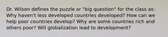 Dr. Wilson defines the puzzle or "big question" for the class as: Why haven't less developed countries developed? How can we help poor countries develop? Why are some countries rich and others poor? Will globalization lead to development?