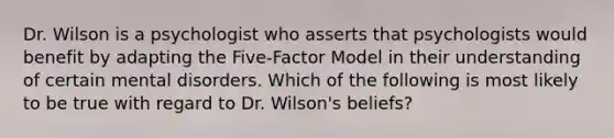 Dr. Wilson is a psychologist who asserts that psychologists would benefit by adapting the Five-Factor Model in their understanding of certain mental disorders. Which of the following is most likely to be true with regard to Dr. Wilson's beliefs?