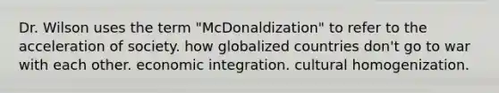 Dr. Wilson uses the term "McDonaldization" to refer to the acceleration of society. how globalized countries don't go to war with each other. economic integration. cultural homogenization.