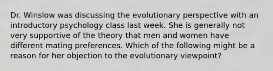 Dr. Winslow was discussing the evolutionary perspective with an introductory psychology class last week. She is generally not very supportive of the theory that men and women have different mating preferences. Which of the following might be a reason for her objection to the evolutionary viewpoint?