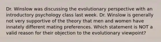 Dr. Winslow was discussing the evolutionary perspective with an introductory psychology class last week. Dr. Winslow is generally not very supportive of the theory that men and women have innately different mating preferences. Which statement is NOT a valid reason for their objection to the evolutionary viewpoint?