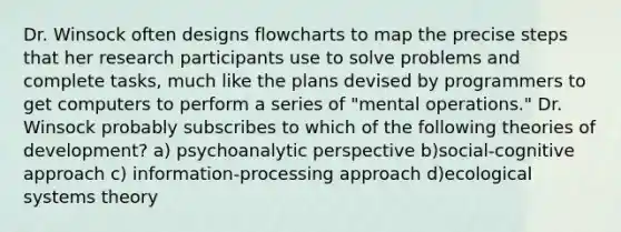 Dr. Winsock often designs flowcharts to map the precise steps that her research participants use to solve problems and complete tasks, much like the plans devised by programmers to get computers to perform a series of "mental operations." Dr. Winsock probably subscribes to which of the following theories of development? a) psychoanalytic perspective b)social-cognitive approach c) information-processing approach d)ecological systems theory