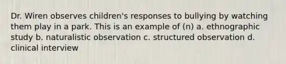 Dr. Wiren observes children's responses to bullying by watching them play in a park. This is an example of (n) a. ethnographic study b. naturalistic observation c. structured observation d. clinical interview