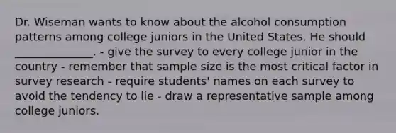 Dr. Wiseman wants to know about the alcohol consumption patterns among college juniors in the United States. He should ______________. - give the survey to every college junior in the country - remember that sample size is the most critical factor in survey research - require students' names on each survey to avoid the tendency to lie - draw a representative sample among college juniors.