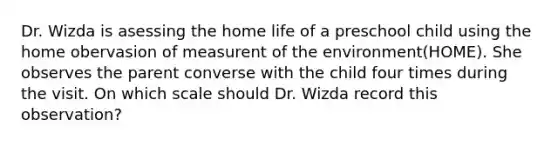 Dr. Wizda is asessing the home life of a preschool child using the home obervasion of measurent of the environment(HOME). She observes the parent converse with the child four times during the visit. On which scale should Dr. Wizda record this observation?