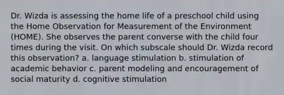 Dr. Wizda is assessing the home life of a preschool child using the Home Observation for Measurement of the Environment (HOME). She observes the parent converse with the child four times during the visit. On which subscale should Dr. Wizda record this observation? a. language stimulation b. stimulation of academic behavior c. parent modeling and encouragement of social maturity d. cognitive stimulation