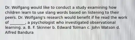 Dr. Wolfgang would like to conduct a study examining how children learn to use slang words based on listening to their peers. Dr. Wolfgang's research would benefit if he read the work of ________, a psychologist who investigated observational learning. a. B. F. Skinner b. Edward Tolman c. John Watson d. Alfred Bandura