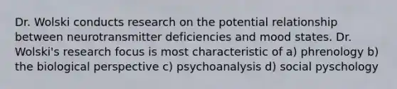 Dr. Wolski conducts research on the potential relationship between neurotransmitter deficiencies and mood states. Dr. Wolski's research focus is most characteristic of a) phrenology b) the biological perspective c) psychoanalysis d) social pyschology