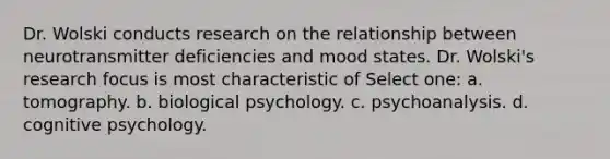 Dr. Wolski conducts research on the relationship between neurotransmitter deficiencies and mood states. Dr. Wolski's research focus is most characteristic of Select one: a. tomography. b. biological psychology. c. psychoanalysis. d. cognitive psychology.