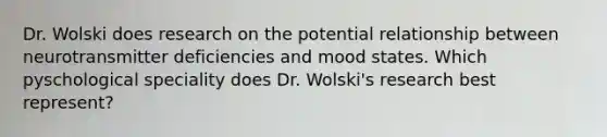 Dr. Wolski does research on the potential relationship between neurotransmitter deficiencies and mood states. Which pyschological speciality does Dr. Wolski's research best represent?