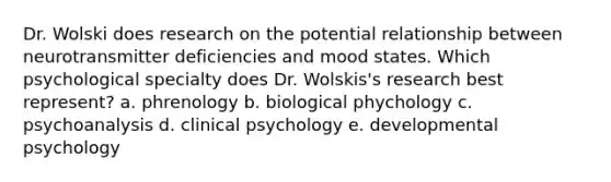 Dr. Wolski does research on the potential relationship between neurotransmitter deficiencies and mood states. Which psychological specialty does Dr. Wolskis's research best represent? a. phrenology b. biological phychology c. psychoanalysis d. clinical psychology e. developmental psychology