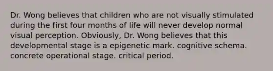 Dr. Wong believes that children who are not visually stimulated during the first four months of life will never develop normal visual perception. Obviously, Dr. Wong believes that this developmental stage is a epigenetic mark. cognitive schema. concrete operational stage. critical period.