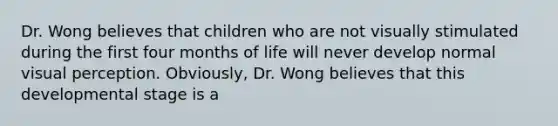 Dr. Wong believes that children who are not visually stimulated during the first four months of life will never develop normal visual perception. Obviously, Dr. Wong believes that this developmental stage is a