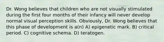 Dr. Wong believes that children who are not visually stimulated during the first four months of their infancy will never develop normal visual perception skills. Obviously, Dr. Wong believes that this phase of development is a(n) A) epigenetic mark. B) critical period. C) cognitive schema. D) teratogen.